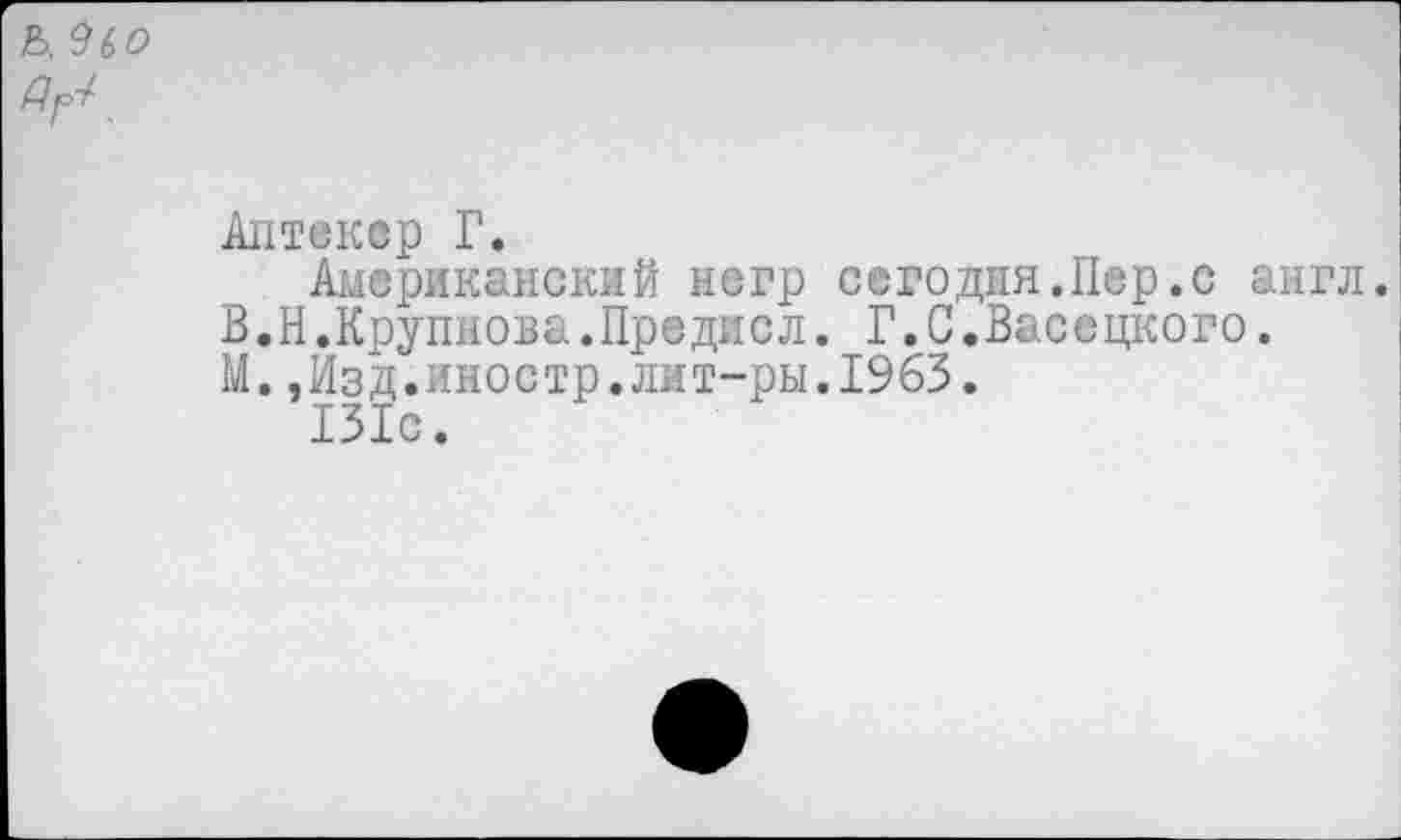 ﻿Ь. 9(>0 Др-/-
Аптеквр Г.
Американский негр сегодня.Пер.с англ.
В.Н.Крупнова.Предисл. Г.С.Васецкого.
М.,Изд.иностр.лит-ры.1963.
131с.